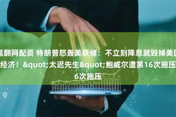 赢翻网配资 特朗普怒轰美联储：不立刻降息就毁掉美国经济！&quot;太迟先生&quot;鲍威尔遭第16次施压