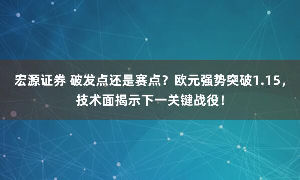 宏源证券 破发点还是赛点？欧元强势突破1.15，技术面揭示下一关键战役！