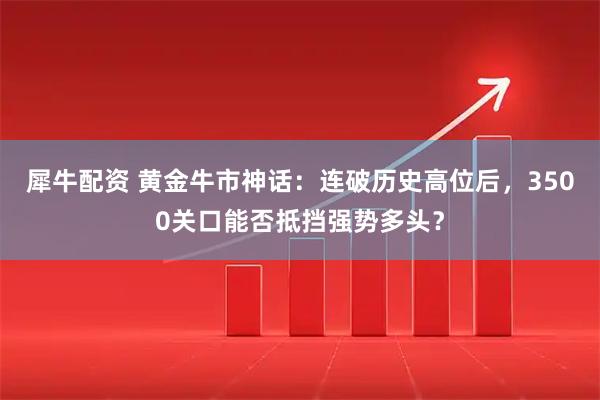 犀牛配资 黄金牛市神话：连破历史高位后，3500关口能否抵挡强势多头？