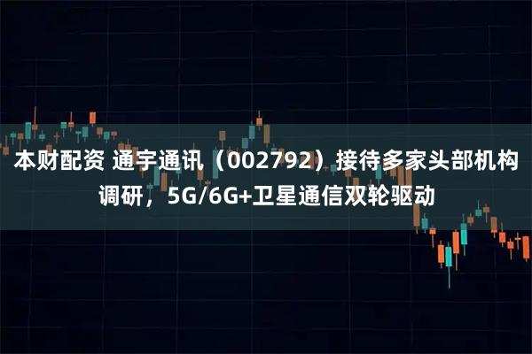 本财配资 通宇通讯（002792）接待多家头部机构调研，5G/6G+卫星通信双轮驱动