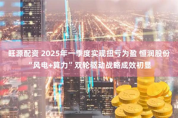 旺源配资 2025年一季度实现扭亏为盈 恒润股份“风电+算力”双轮驱动战略成效初显