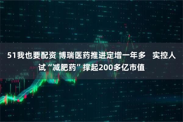 51我也要配资 博瑞医药推进定增一年多   实控人试“减肥药”撑起200多亿市值