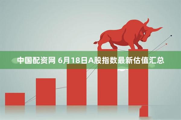 中国配资网 6月18日A股指数最新估值汇总