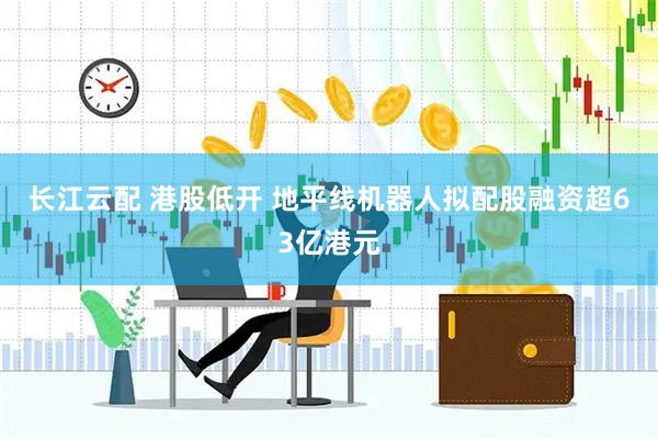 长江云配 港股低开 地平线机器人拟配股融资超63亿港元