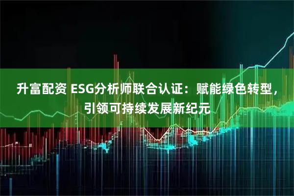 升富配资 ESG分析师联合认证：赋能绿色转型，引领可持续发展新纪元