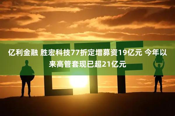 亿利金融 胜宏科技77折定增募资19亿元 今年以来高管套现已超21亿元