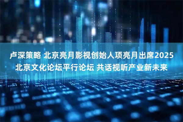 卢深策略 北京亮月影视创始人项亮月出席2025北京文化论坛平行论坛 共话视听产业新未来