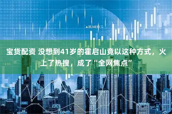 宝货配资 没想到41岁的霍启山竟以这种方式，火上了热搜，成了“全网焦点”