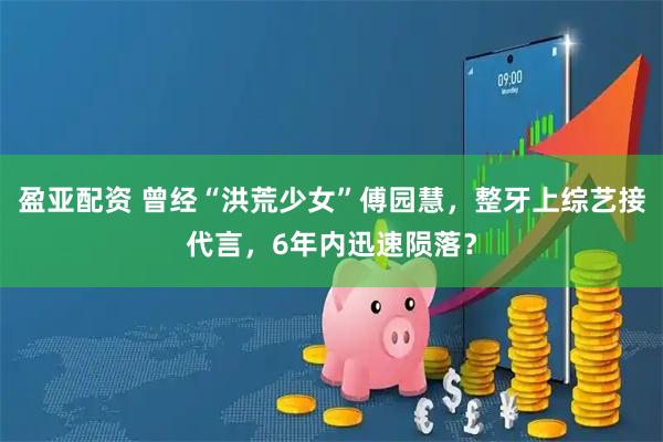 盈亚配资 曾经“洪荒少女”傅园慧，整牙上综艺接代言，6年内迅速陨落？