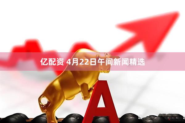 亿配资 4月22日午间新闻精选