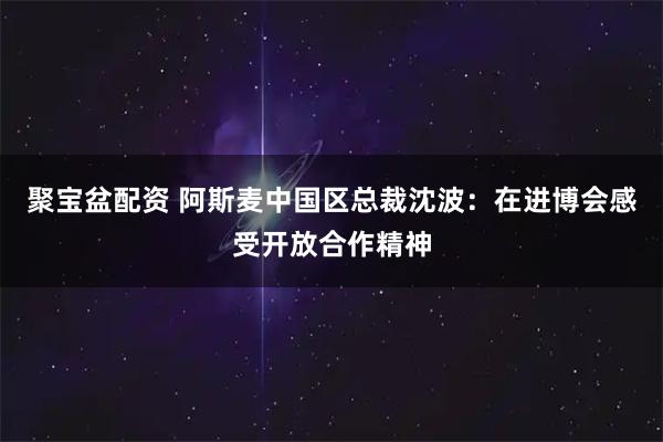 聚宝盆配资 阿斯麦中国区总裁沈波:在进博会感受开放合作精神