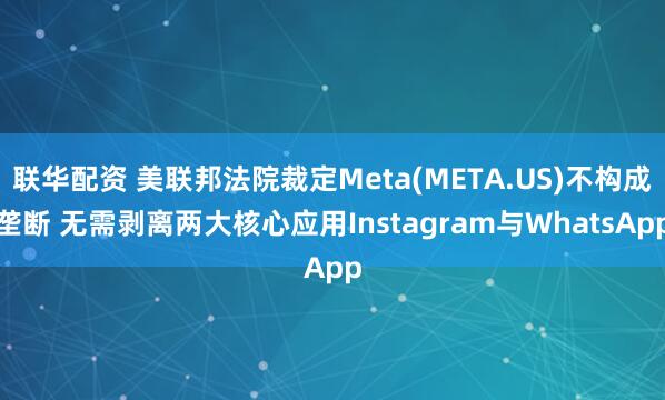 联华配资 美联邦法院裁定Meta(META.US)不构成垄断 无需剥离两大核心应用Instagram与WhatsApp