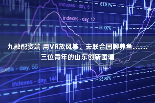 九融配资端 用VR放风筝、去联合国聊养鱼……三位青年的山东创新图谱