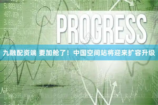 九融配资端 要加舱了！中国空间站将迎来扩容升级