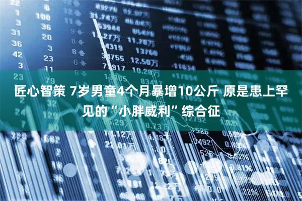 匠心智策 7岁男童4个月暴增10公斤 原是患上罕见的“小胖威利”综合征