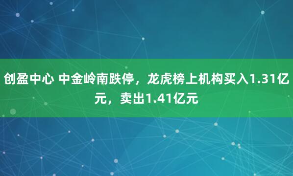 创盈中心 中金岭南跌停,龙虎榜上机构买入1.31亿元,卖出1.41亿元