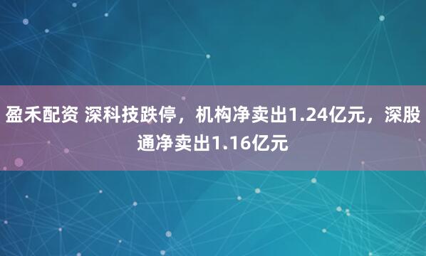 盈禾配资 深科技跌停,机构净卖出1.24亿元,深股通净卖出1.16亿元