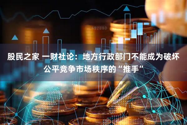 股民之家 一财社论：地方行政部门不能成为破坏公平竞争市场秩序的“推手”